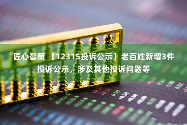 匠心智策 【12315投诉公示】老百姓新增3件投诉公示，涉及其他投诉问题等