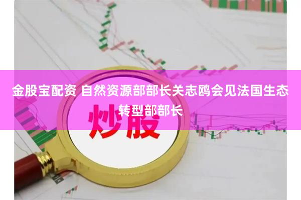 金股宝配资 自然资源部部长关志鸥会见法国生态转型部部长