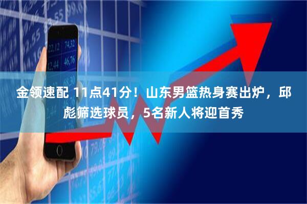 金领速配 11点41分！山东男篮热身赛出炉，邱彪筛选球员，5名新人将迎首秀
