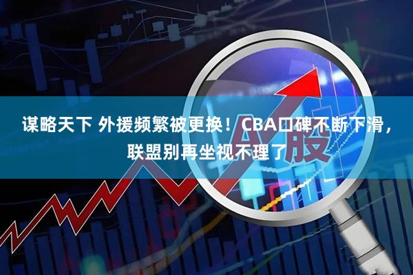 谋略天下 外援频繁被更换！CBA口碑不断下滑，联盟别再坐视不理了