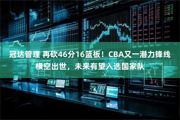 冠达管理 再砍46分16篮板！CBA又一潜力锋线横空出世，未来有望入选国家队