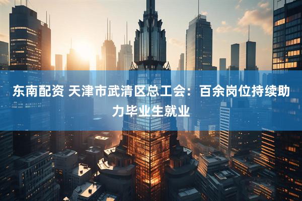 东南配资 天津市武清区总工会：百余岗位持续助力毕业生就业