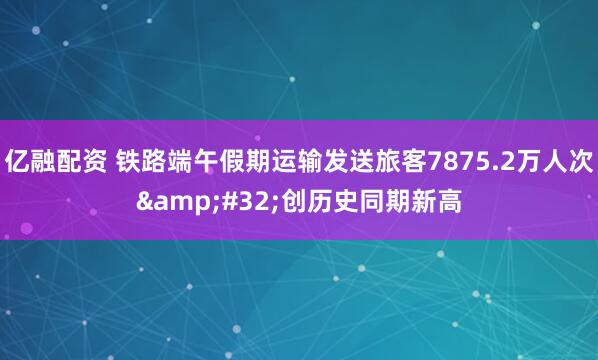 亿融配资 铁路端午假期运输发送旅客7875.2万人次&#32;创历史同期新高