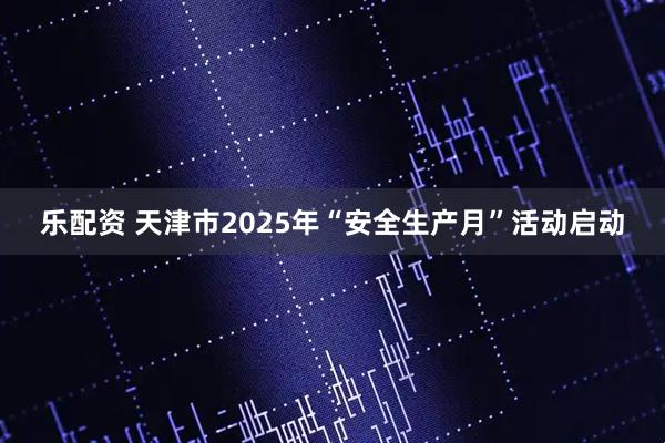 乐配资 天津市2025年“安全生产月”活动启动