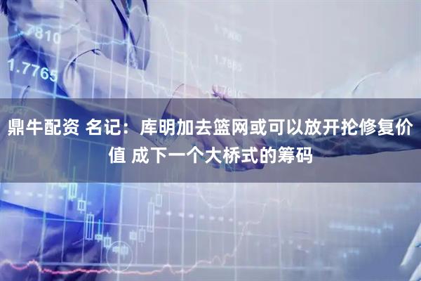 鼎牛配资 名记：库明加去篮网或可以放开抡修复价值 成下一个大桥式的筹码