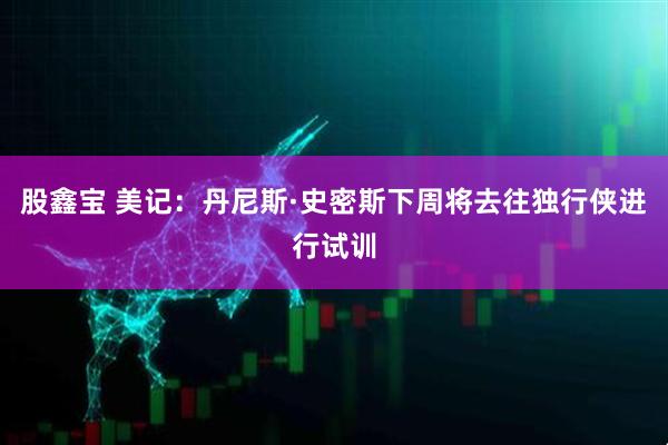 股鑫宝 美记：丹尼斯·史密斯下周将去往独行侠进行试训