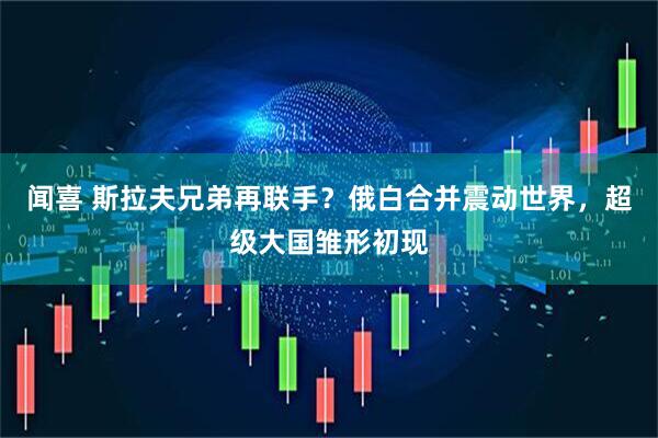 闻喜 斯拉夫兄弟再联手？俄白合并震动世界，超级大国雏形初现