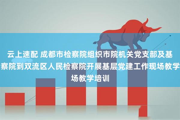 云上速配 成都市检察院组织市院机关党支部及基层检察院到双流区人民检察院开展基层党建工作现场教学培训