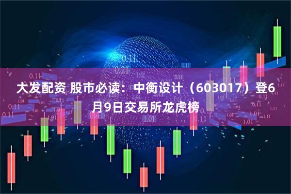 大发配资 股市必读：中衡设计（603017）登6月9日交易所龙虎榜