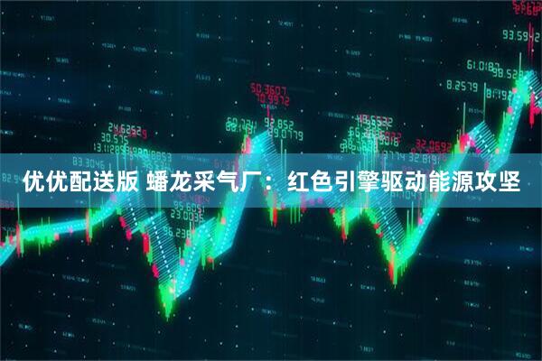 优优配送版 蟠龙采气厂：红色引擎驱动能源攻坚