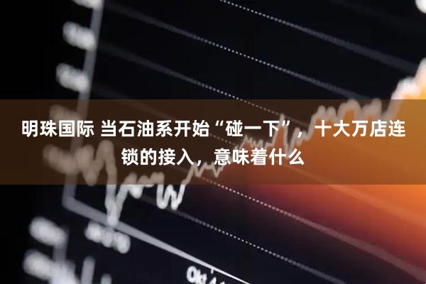 明珠国际 当石油系开始“碰一下”，十大万店连锁的接入，意味着什么