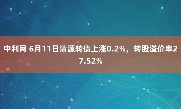 中利网 6月11日清源转债上涨0.2%，转股溢价率27.52%