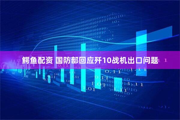 鳄鱼配资 国防部回应歼10战机出口问题