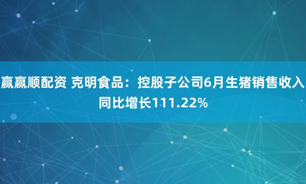赢赢顺配资 克明食品：控股子公司6月生猪销售收入同比增长111.22%