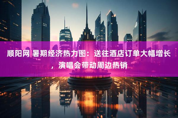 顺阳网 暑期经济热力图：送往酒店订单大幅增长，演唱会带动周边热销