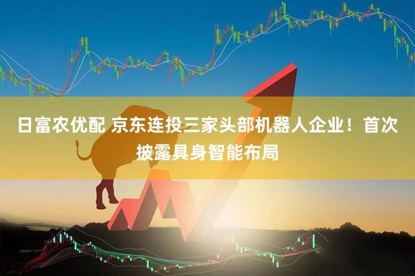 日富农优配 京东连投三家头部机器人企业！首次披露具身智能布局