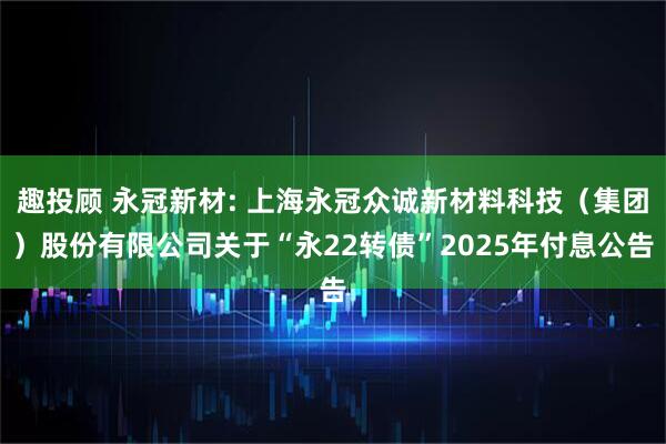 趣投顾 永冠新材: 上海永冠众诚新材料科技（集团）股份有限公司关于“永22转债”2025年付息公告