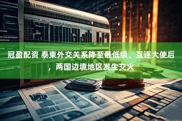 冠盈配资 泰柬外交关系降至最低级、互逐大使后，两国边境地区发生交火