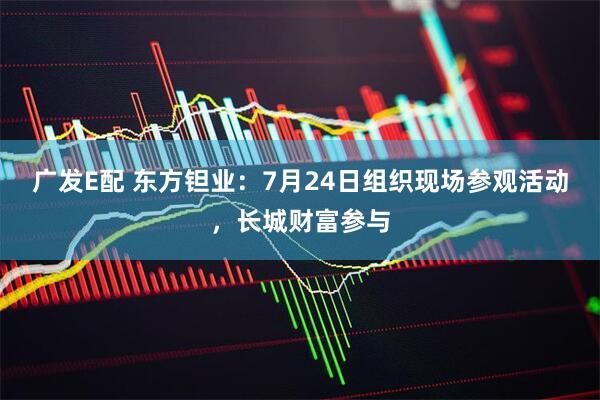 广发E配 东方钽业：7月24日组织现场参观活动，长城财富参与