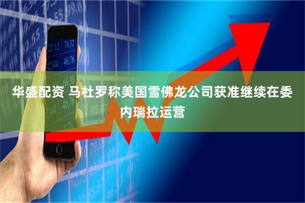 华盛配资 马杜罗称美国雪佛龙公司获准继续在委内瑞拉运营