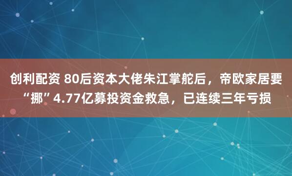 创利配资 80后资本大佬朱江掌舵后，帝欧家居要“挪”4.77亿募投资金救急，已连续三年亏损