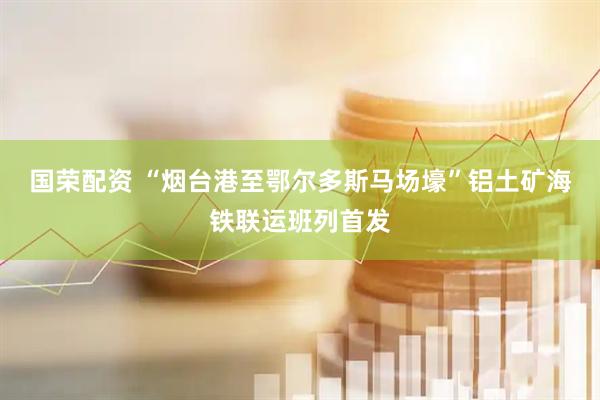 国荣配资 “烟台港至鄂尔多斯马场壕”铝土矿海铁联运班列首发