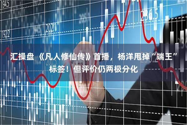 汇操盘 《凡人修仙传》首播，杨洋甩掉“端王”标签！但评价仍两极分化