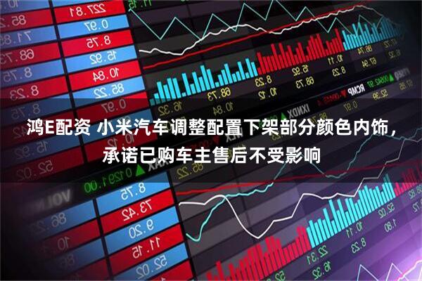 鸿E配资 小米汽车调整配置下架部分颜色内饰，承诺已购车主售后不受影响