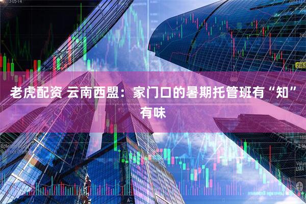 老虎配资 云南西盟：家门口的暑期托管班有“知”有味