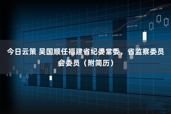 今日云策 吴国顺任福建省纪委常委，省监察委员会委员（附简历）