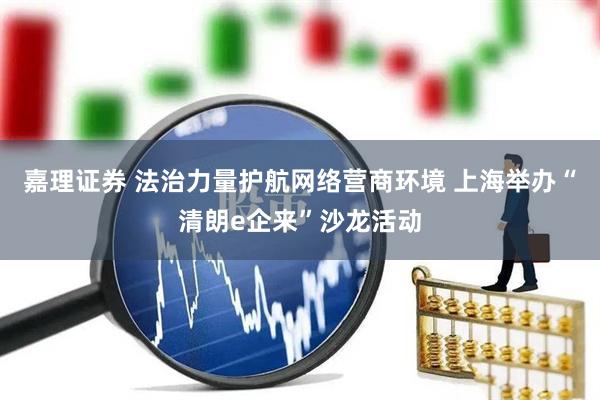 嘉理证券 法治力量护航网络营商环境 上海举办“清朗e企来”沙龙活动
