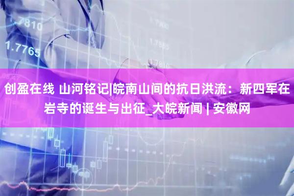 创盈在线 山河铭记|皖南山间的抗日洪流：新四军在岩寺的诞生与出征_大皖新闻 | 安徽网