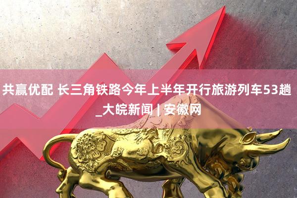 共赢优配 长三角铁路今年上半年开行旅游列车53趟 _大皖新闻 | 安徽网