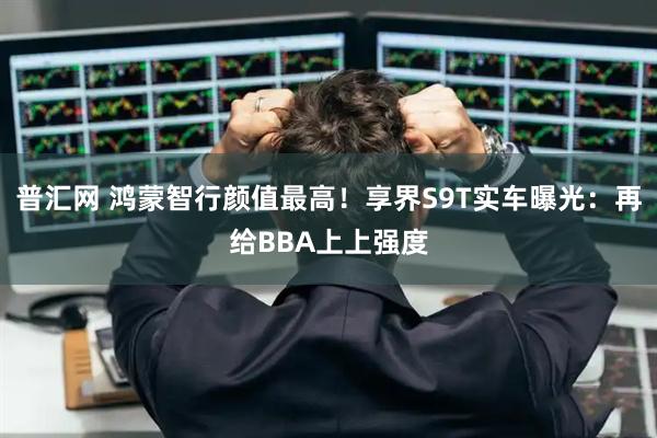 普汇网 鸿蒙智行颜值最高！享界S9T实车曝光：再给BBA上上强度