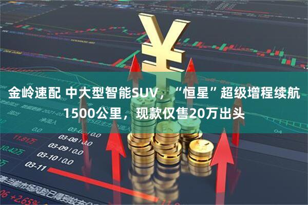 金岭速配 中大型智能SUV，“恒星”超级增程续航1500公里，现款仅售20万出头