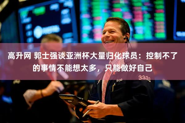 高升网 郭士强谈亚洲杯大量归化球员：控制不了的事情不能想太多，只能做好自己
