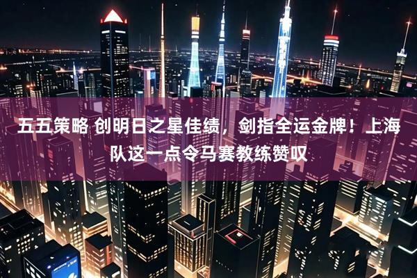 五五策略 创明日之星佳绩，剑指全运金牌！上海队这一点令马赛教练赞叹