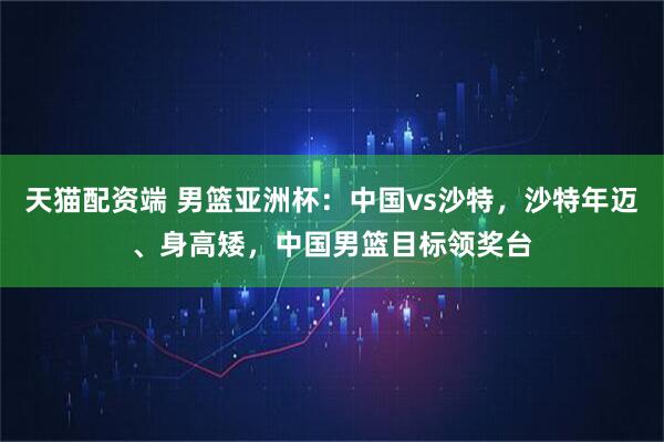 天猫配资端 男篮亚洲杯：中国vs沙特，沙特年迈、身高矮，中国男篮目标领奖台
