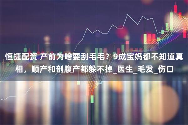 恒捷配资 产前为啥要刮毛毛？9成宝妈都不知道真相，顺产和剖腹产都躲不掉_医生_毛发_伤口
