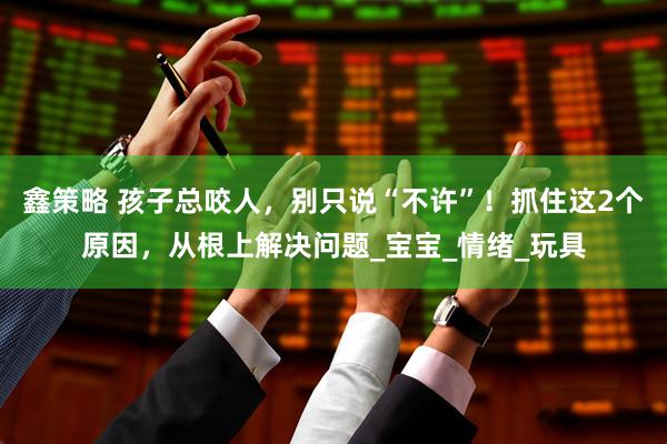 鑫策略 孩子总咬人，别只说“不许”！抓住这2个原因，从根上解决问题_宝宝_情绪_玩具