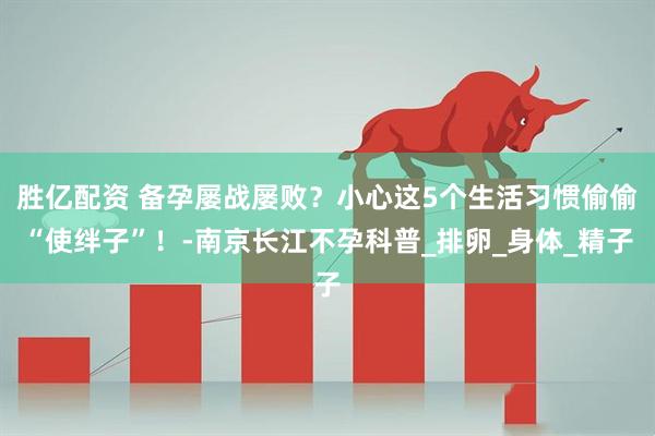 胜亿配资 备孕屡战屡败？小心这5个生活习惯偷偷“使绊子”！-南京长江不孕科普_排卵_身体_精子