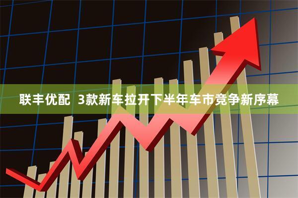 联丰优配  3款新车拉开下半年车市竞争新序幕