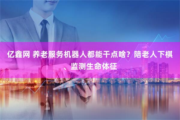 亿鑫网 养老服务机器人都能干点啥？陪老人下棋、监测生命体征