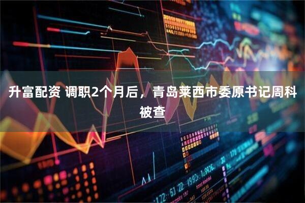 升富配资 调职2个月后，青岛莱西市委原书记周科被查