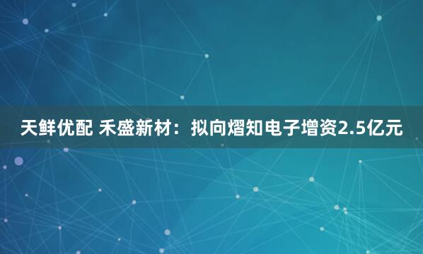 天鲜优配 禾盛新材：拟向熠知电子增资2.5亿元