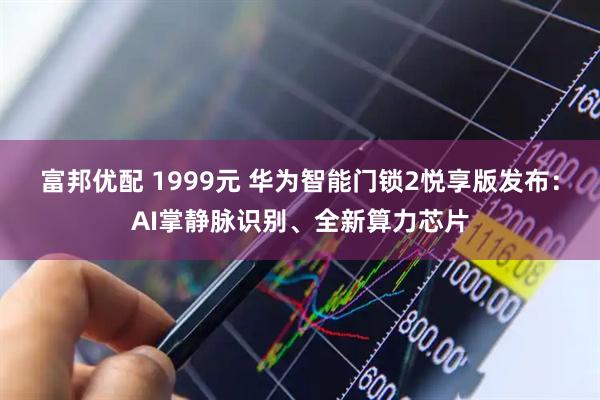 富邦优配 1999元 华为智能门锁2悦享版发布：AI掌静脉识别、全新算力芯片