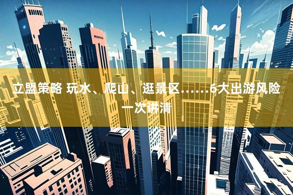 立盟策略 玩水、爬山、逛景区……6大出游风险一次讲清