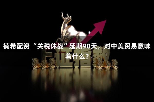 楠希配资 “关税休战”延期90天，对中美贸易意味着什么？
