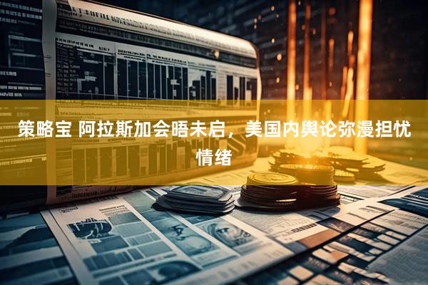 策略宝 阿拉斯加会晤未启，美国内舆论弥漫担忧情绪