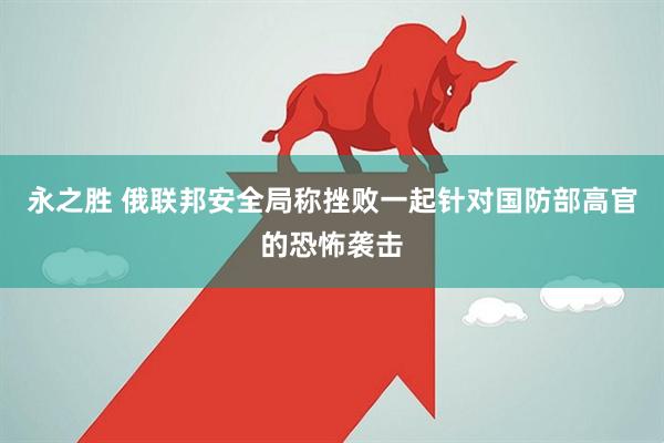 永之胜 俄联邦安全局称挫败一起针对国防部高官的恐怖袭击